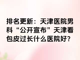 排名更新:天津医院男科“公开宣布”天津看包皮过长什么医院好?