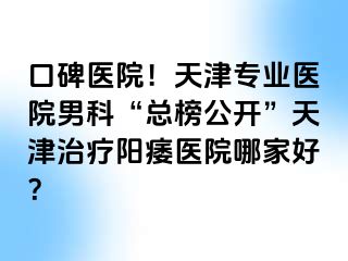 口碑医院！天津专业医院男科“总榜公开”天津治疗阳痿医院哪家好？