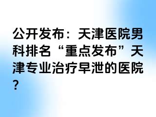 公开发布:天津医院男科排名“重点发布”天津专业治疗早泄的医院?