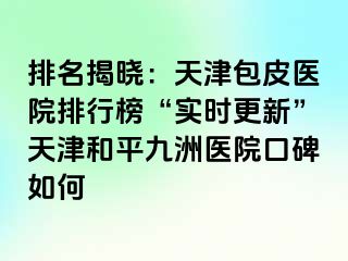 排名揭晓：天津包皮医院排行榜“实时更新”天津和平九洲医院口碑如何