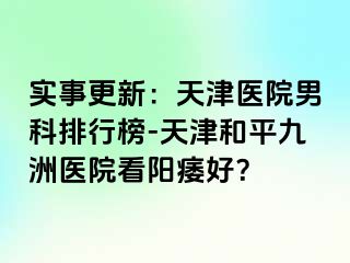 实事更新：天津医院男科排行榜-天津和平九洲医院看阳痿好？