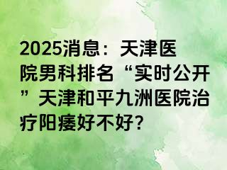 2025消息：天津医院男科排名“实时公开”天津和平九洲医院治疗阳痿好不好？