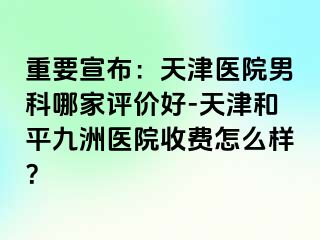 重要宣布：天津医院男科哪家评价好-天津和平九洲医院收费怎么样？