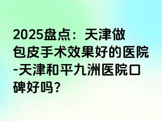 2025盘点：天津做包皮手术效果好的医院-天津和平九洲医院口碑好吗？