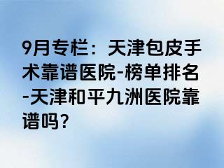 9月专栏：天津包皮手术靠谱医院-榜单排名-天津和平九洲医院靠谱吗？