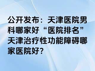 公开发布：天津医院男科哪家好“医院排名”天津治疗性功能障碍哪家医院好？