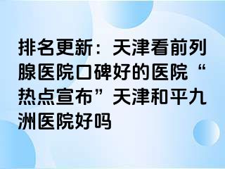 排名更新：天津看前列腺医院口碑好的医院“热点宣布”天津和平九洲医院好吗