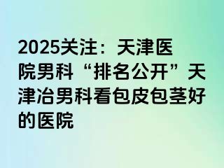 2025关注：天津医院男科“排名公开”天津冶男科看包皮包茎好的医院