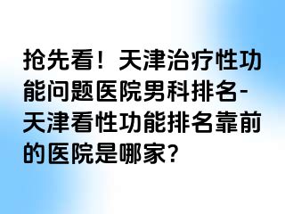 抢先看！天津治疗性功能问题医院男科排名-天津看性功能排名靠前的医院是哪家？