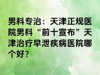 男科专治：天津正规医院男科“前十宣布”天津治疗早泄疾病医院哪个好？
