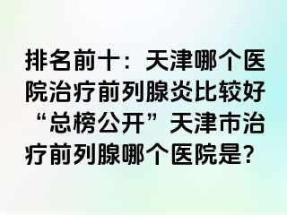 排名前十：天津哪个医院治疗前列腺炎比较好“总榜公开”天津市治疗前列腺哪个医院是？