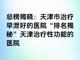 总榜揭晓：天津市治疗早泄好的医院“排名揭秘”天津治疗性功能的医院