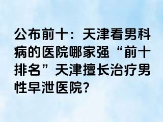 公布前十：天津看男科病的医院哪家强“前十排名”天津擅长治疗男性早泄医院？