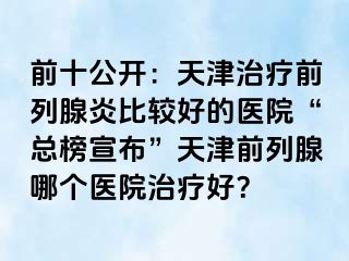 前十公开：天津治疗前列腺炎比较好的医院“总榜宣布”天津前列腺哪个医院治疗好？