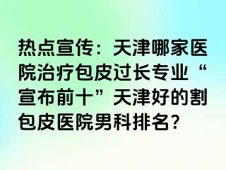 热点宣传：天津哪家医院治疗包皮过长专业“宣布前十”天津好的割包皮医院男科排名？