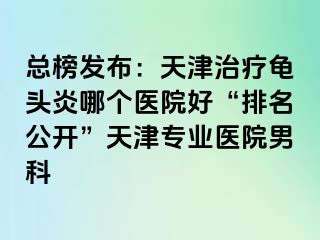 总榜发布：天津治疗龟头炎哪个医院好“排名公开”天津专业医院男科