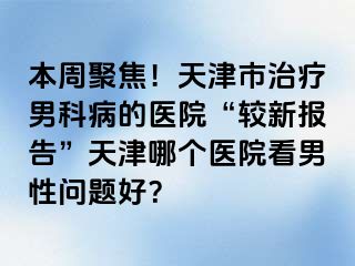 本周聚焦！天津市治疗男科病的医院“较新报告”天津哪个医院看男性问题好？