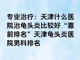 专业治疗：天津什么医院治龟头炎比较好“靠前排名”天津龟头炎医院男科排名