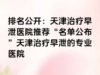 排名公开：天津治疗早泄医院推荐“名单公布”天津治疗早泄的专业医院