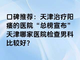 口碑推荐：天津治疗阳痿的医院“总榜宣布”天津哪家医院检查男科比较好？