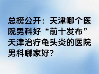总榜公开：天津哪个医院男科好“前十发布”天津治疗龟头炎的医院男科哪家好？