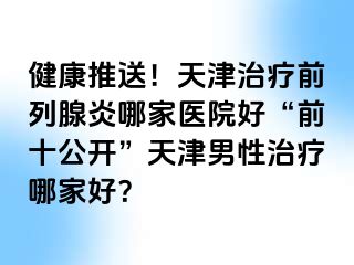 健康推送！天津治疗前列腺炎哪家医院好“前十公开”天津男性治疗哪家好？