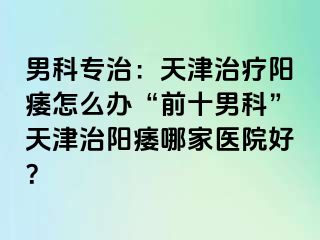 男科专治：天津治疗阳痿怎么办“前十男科”天津治阳痿哪家医院好？
