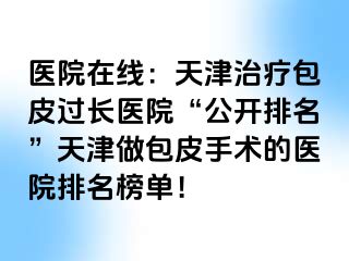 医院在线：天津治疗包皮过长医院“公开排名”天津做包皮手术的医院排名榜单！