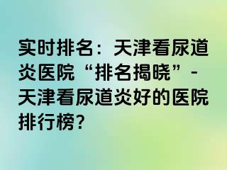 实时排名：天津看尿道炎医院“排名揭晓”-天津看尿道炎好的医院排行榜？