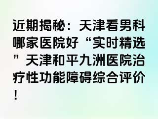 近期揭秘：天津看男科哪家医院好“实时精选”天津和平九洲医院治疗性功能障碍综合评价！