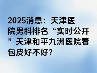 2025消息:天津医院男科排名“实时公开”天津和平九洲医院看包皮好不好?