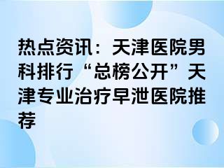 热点资讯:天津医院男科排行“总榜公开”天津专业治疗早泄医院推荐
