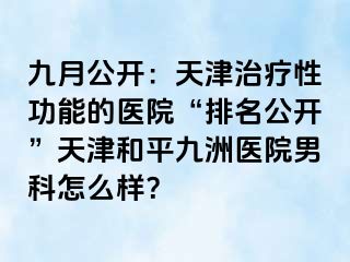 九月公开:天津治疗性功能的医院“排名公开”天津和平九洲医院男科怎么样?
