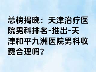 总榜揭晓:天津治疗医院男科排名-推出-天津和平九洲医院男科收费合理吗?