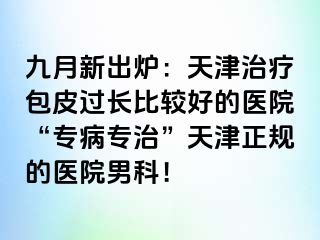 九月新出炉:天津治疗包皮过长比较好的医院“专病专治”天津正规的医院男科!