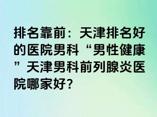 排名靠前:天津排名好的医院男科“男性健康”天津男科前列腺炎医院哪家好?