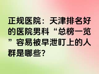 正规医院:天津排名好的医院男科“总榜一览”容易被早泄盯上的人群是哪些?
