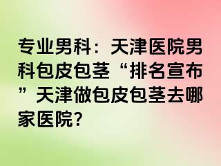 专业男科:天津医院男科包皮包茎“排名宣布”天津做包皮包茎去哪家医院?