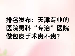 排名发布:天津专业的医院男科“专治”医院做包皮手术贵不贵?