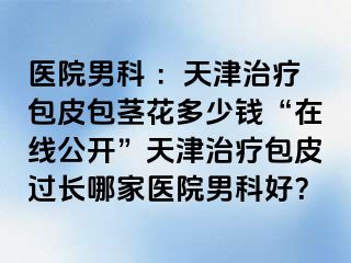 医院男科 :天津治疗包皮包茎花多少钱“在线公开”天津治疗包皮过长哪家医院男科好?