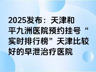 2025发布：天津和平九洲医院预约挂号“实时排行榜”天津比较好的早泄治疗医院