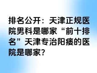 排名公开:天津正规医院男科是哪家“前十排名”天津专治阳痿的医院是哪家?