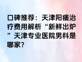 口碑推荐:天津阳痿治疗费用解析“新鲜出炉”天津专业医院男科是哪家?