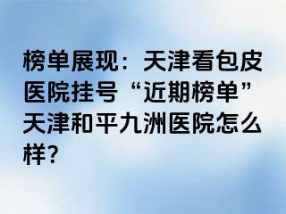 榜单展现：天津看包皮医院挂号“近期榜单”天津和平九洲医院怎么样？