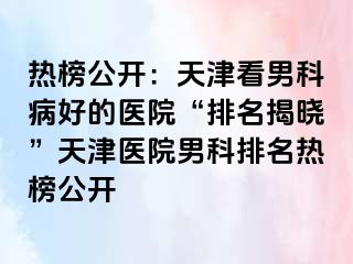 热榜公开：天津看男科病好的医院“排名揭晓”天津医院男科排名热榜公开