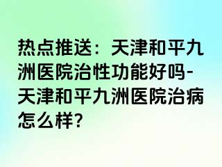 热点推送：天津和平九洲医院治性功能好吗-天津和平九洲医院治病怎么样？