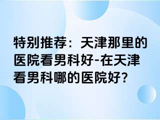 特别推荐：天津那里的医院看男科好-在天津看男科哪的医院好？