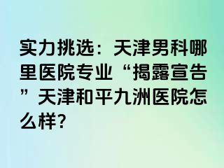实力挑选：天津男科哪里医院专业“揭露宣告”天津和平九洲医院怎么样？