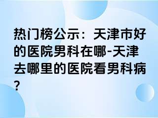 热门榜公示：天津市好的医院男科在哪-天津去哪里的医院看男科病？