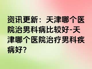 资讯更新：天津哪个医院治男科病比较好-天津哪个医院治疗男科疾病好？